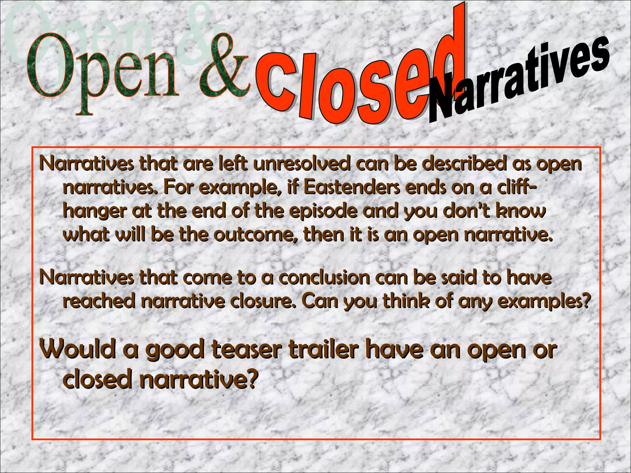 Narratives that are left unresolved can be described as open
  narratives. For example, if Eastenders ends on a cliff-
  hanger at the end of the episode and you don’t know
  what will be the outcome, then it is an open narrative.
Narratives that come to a conclusion can be said to have
  reached narrative closure. Can you think of any examples?

Would a good teaser trailer have an open or
 closed narrative?
 