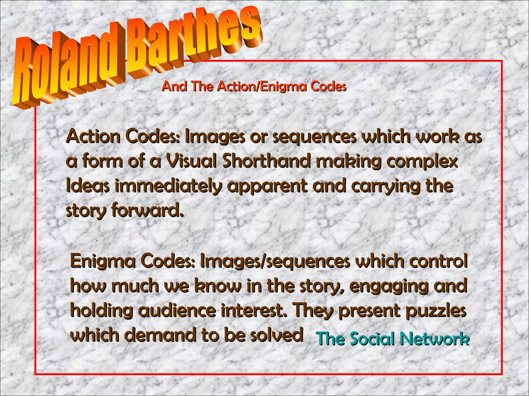 And The Action/Enigma Codes


Action Codes: Images or sequences which work as
a form of a Visual Shorthand making complex
Ideas immediately apparent and carrying the
story forward.

Enigma Codes: Images/sequences which control
how much we know in the story, engaging and
holding audience interest. They present puzzles
which demand to be solved The Social Network
 
