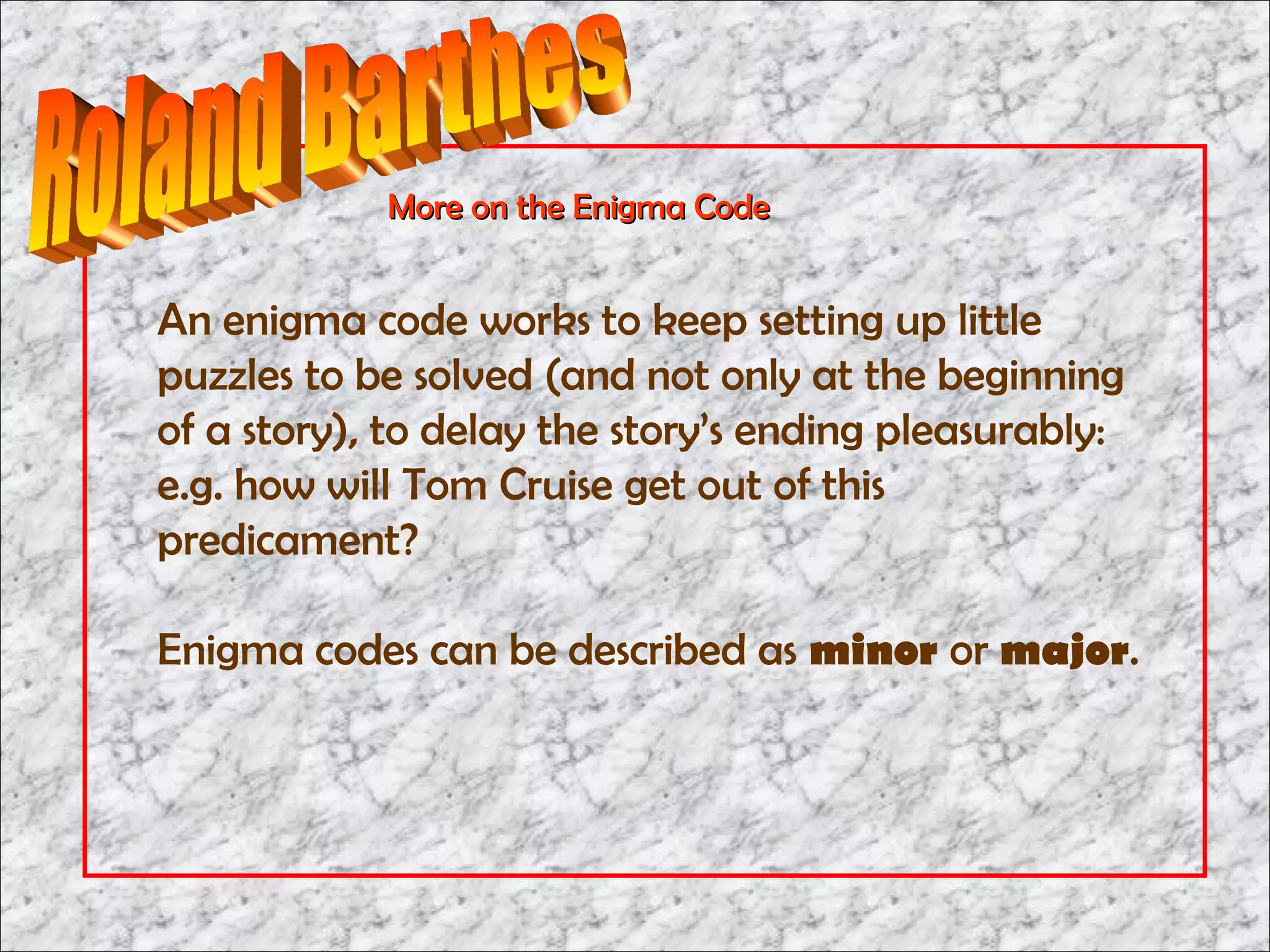 More on the Enigma Code


An enigma code works to keep setting up little
puzzles to be solved (and not only at the beginning
of a story), to delay the story’s ending pleasurably:
e.g. how will Tom Cruise get out of this
predicament?

Enigma codes can be described as minor or major.
 