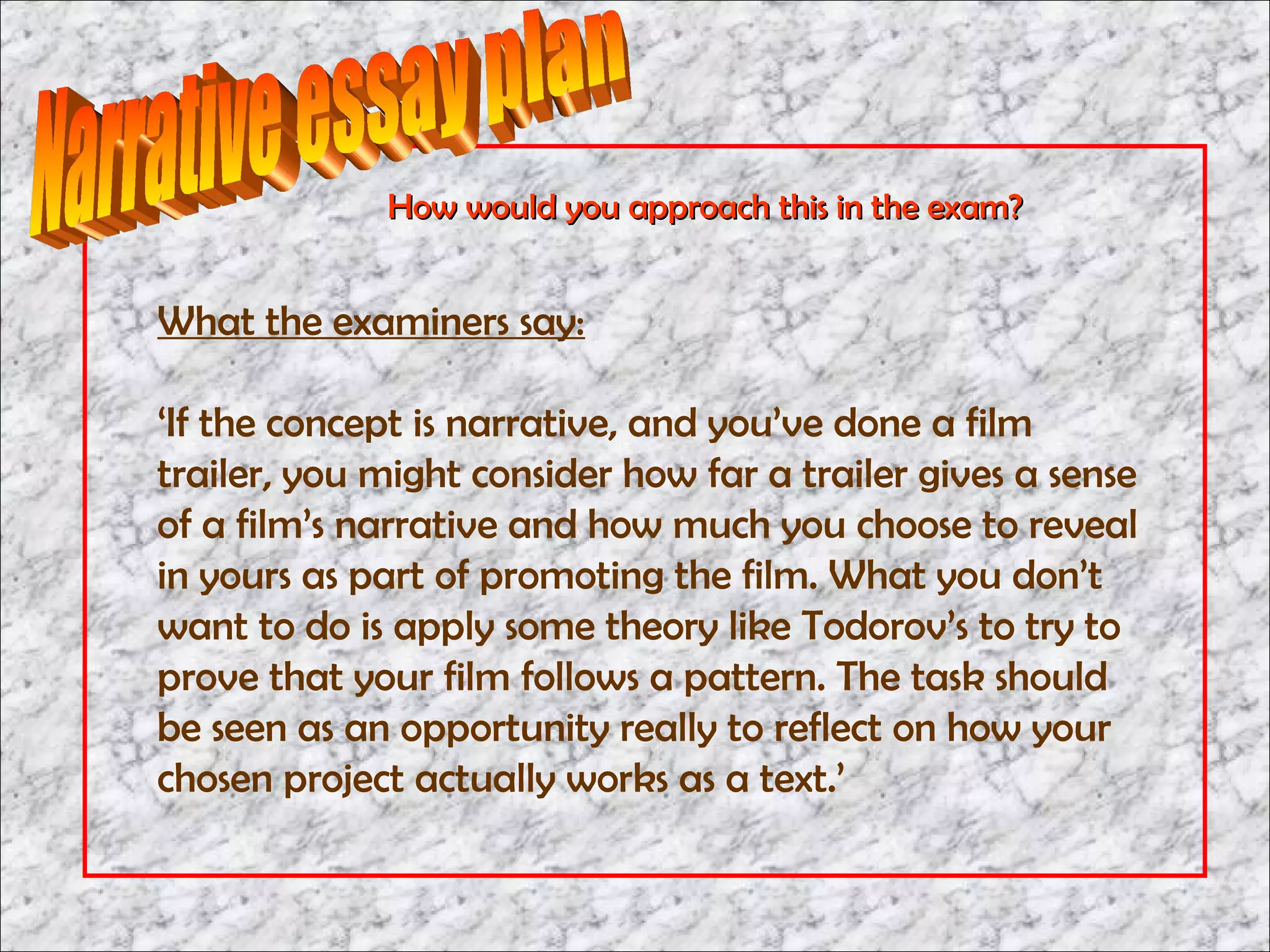 How would you approach this in the exam?


What the examiners say:

‘If the concept is narrative, and you’ve done a film
trailer, you might consider how far a trailer gives a sense
of a film’s narrative and how much you choose to reveal
in yours as part of promoting the film. What you don’t
want to do is apply some theory like Todorov’s to try to
prove that your film follows a pattern. The task should
be seen as an opportunity really to reflect on how your
chosen project actually works as a text.’
 