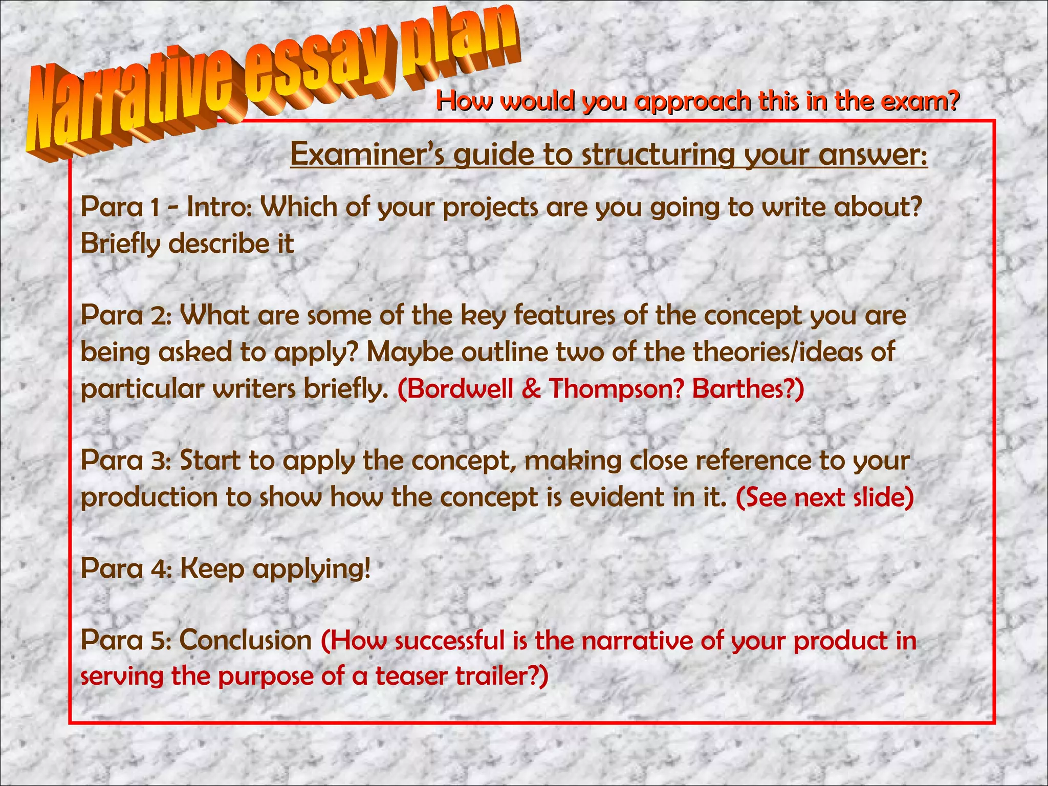 How would you approach this in the exam?
                 Examiner’s guide to structuring your answer:
Para 1 - Intro: Which of your projects are you going to write about?
Briefly describe it

Para 2: What are some of the key features of the concept you are
being asked to apply? Maybe outline two of the theories/ideas of
particular writers briefly. (Bordwell & Thompson? Barthes?)

Para 3: Start to apply the concept, making close reference to your
production to show how the concept is evident in it. (See next slide)

Para 4: Keep applying!

Para 5: Conclusion (How successful is the narrative of your product in
serving the purpose of a teaser trailer?)
 