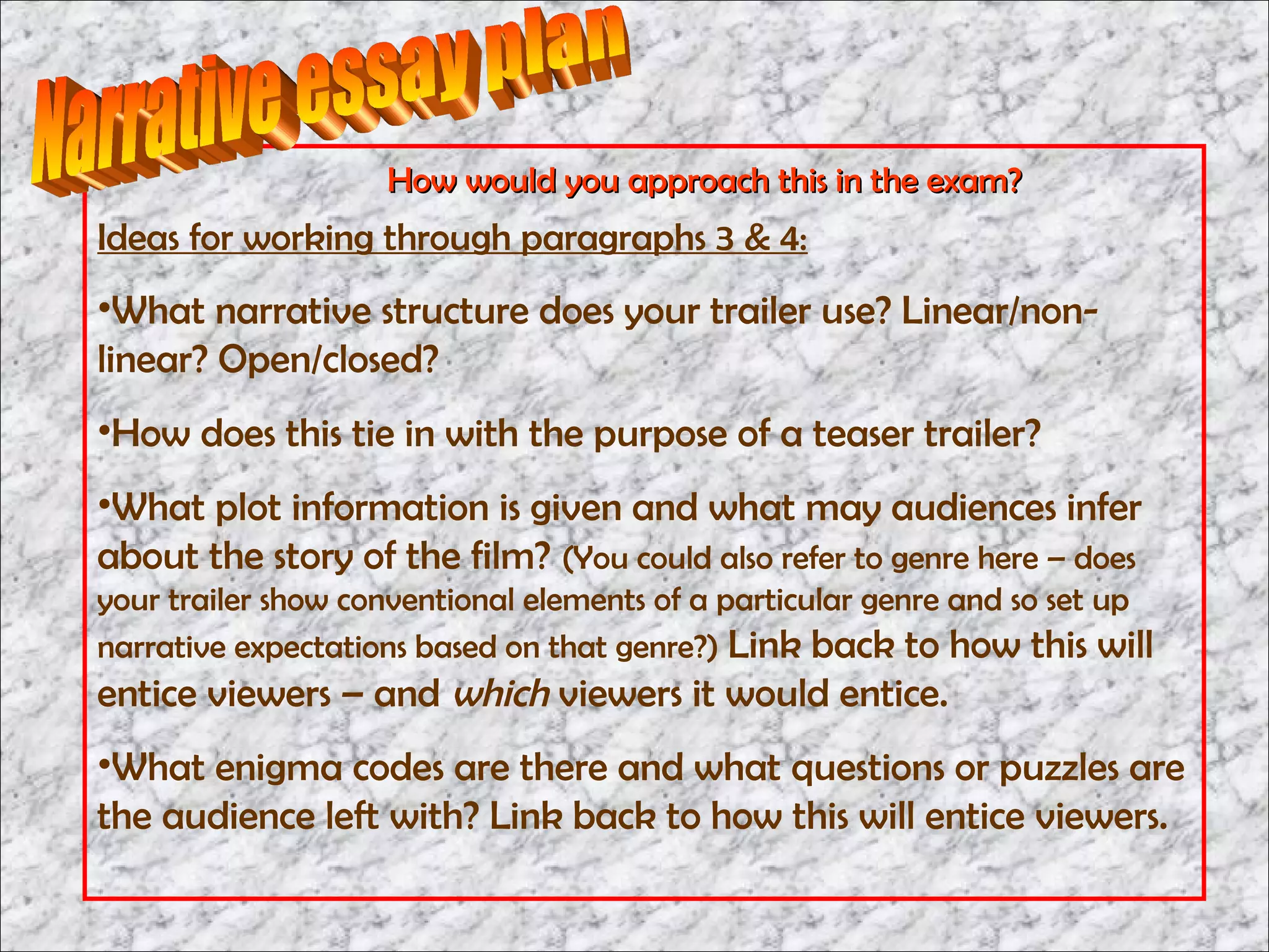 How would you approach this in the exam?
Ideas for working through paragraphs 3 & 4:
•What narrative structure does your trailer use? Linear/non-
linear? Open/closed?
•How does this tie in with the purpose of a teaser trailer?
•What plot information is given and what may audiences infer
about the story of the film? (You could also refer to genre here – does
your trailer show conventional elements of a particular genre and so set up
narrative expectations based on that genre?) Link back to how this will
entice viewers – and which viewers it would entice.
•What enigma codes are there and what questions or puzzles are
the audience left with? Link back to how this will entice viewers.
 