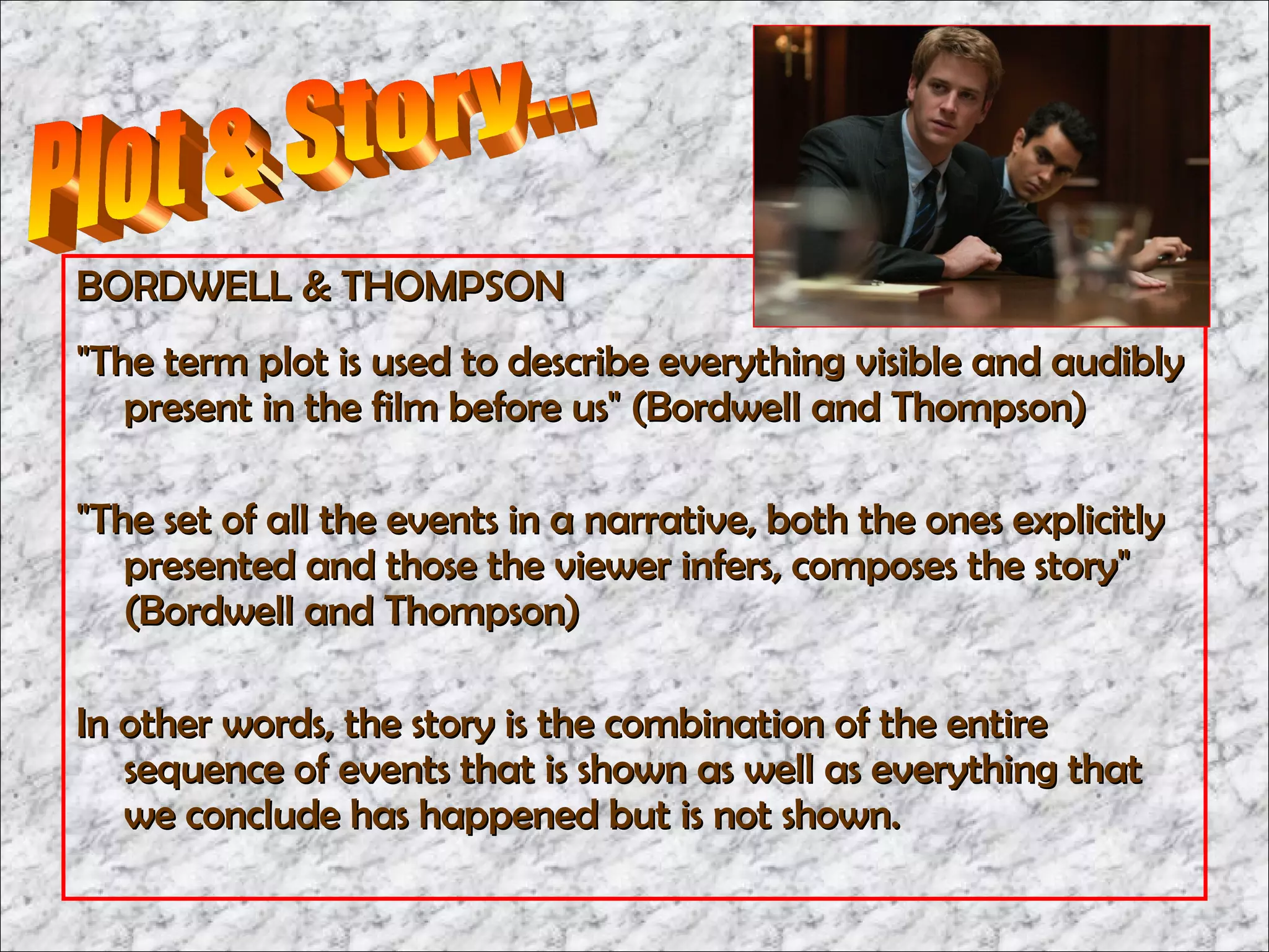 BORDWELL & THOMPSON
"The term plot is used to describe everything visible and audibly
   present in the film before us" (Bordwell and Thompson)

"The set of all the events in a narrative, both the ones explicitly
   presented and those the viewer infers, composes the story"
   (Bordwell and Thompson)

In other words, the story is the combination of the entire
   sequence of events that is shown as well as everything that
   we conclude has happened but is not shown.
 