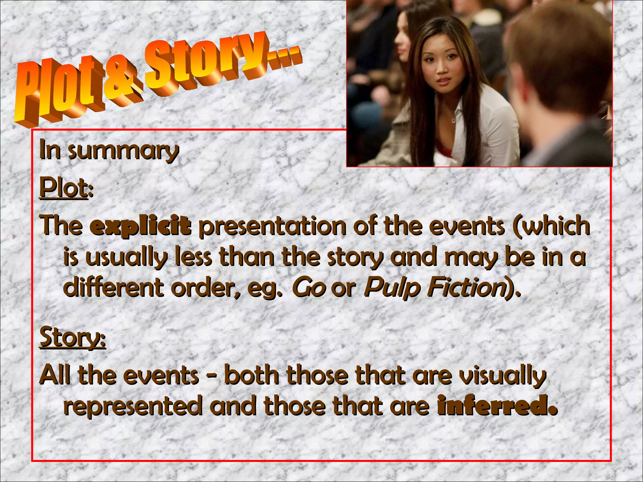 In summary
Plot:
The explicit presentation of the events (which
  is usually less than the story and may be in a
  different order, eg. Go or Pulp Fiction).
Story:
All the events - both those that are visually
  represented and those that are inferred.
 