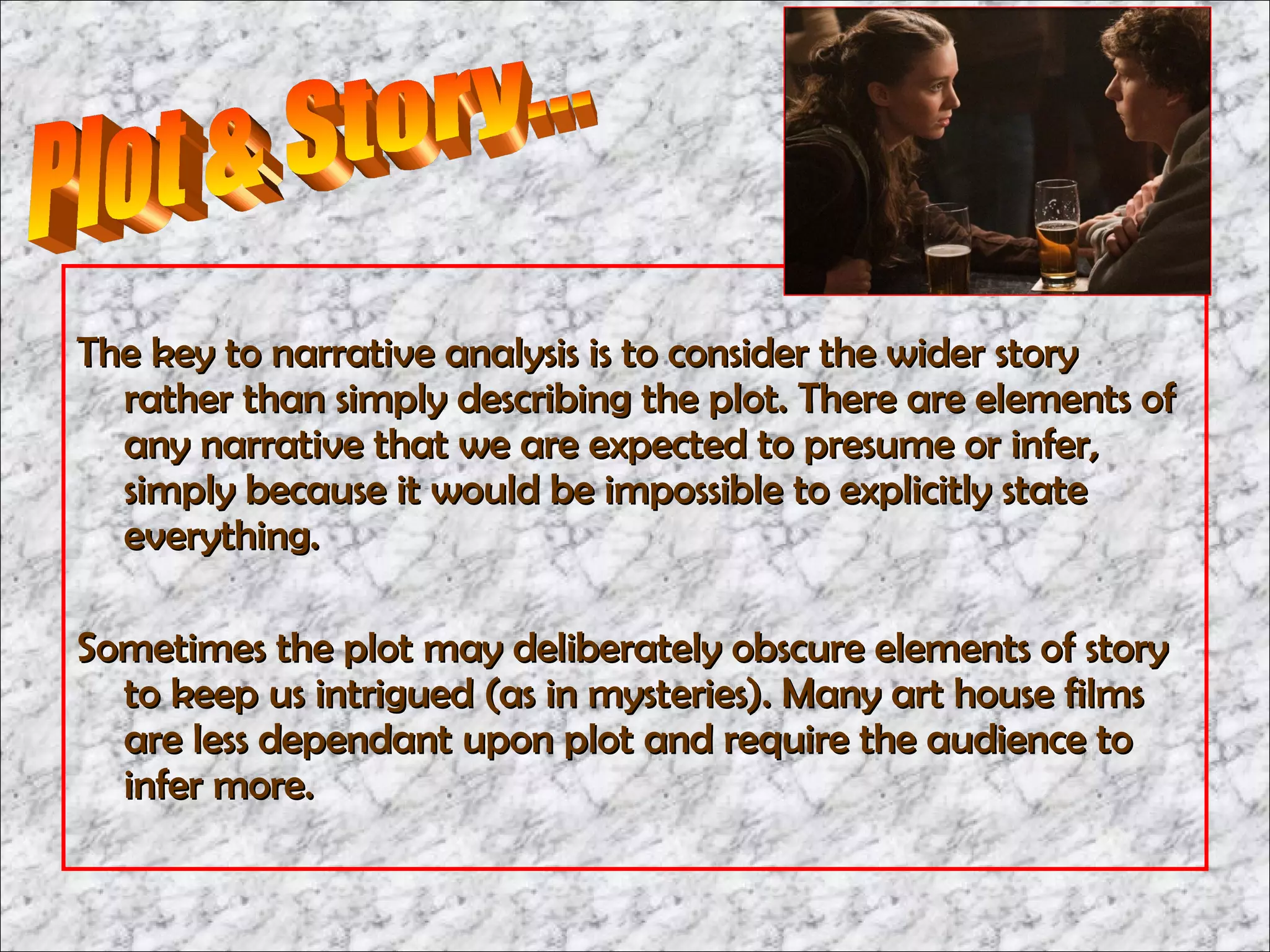 The key to narrative analysis is to consider the wider story
  rather than simply describing the plot. There are elements of
  any narrative that we are expected to presume or infer,
  simply because it would be impossible to explicitly state
  everything.

Sometimes the plot may deliberately obscure elements of story
  to keep us intrigued (as in mysteries). Many art house films
  are less dependant upon plot and require the audience to
  infer more.
 