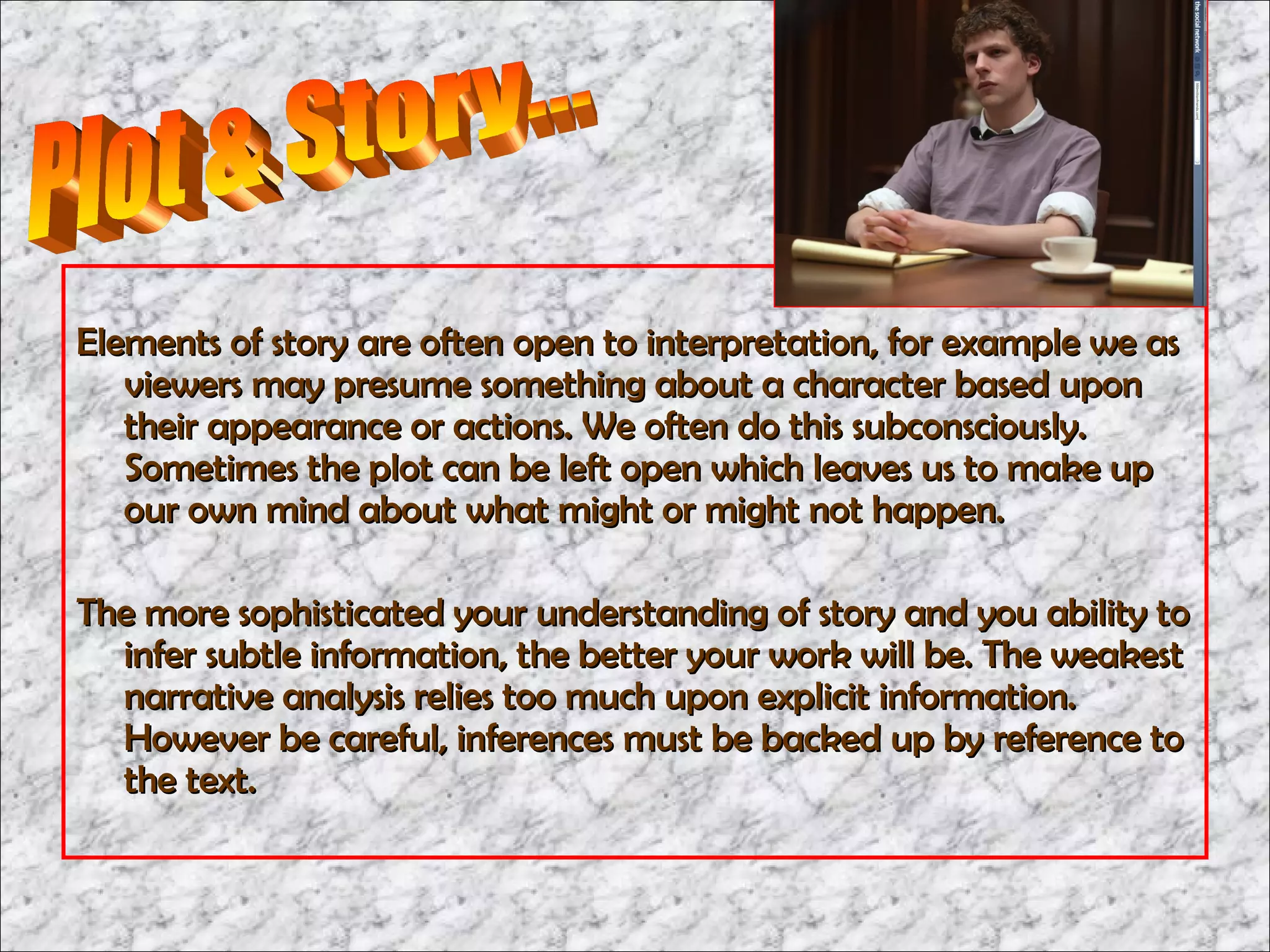 Elements of story are often open to interpretation, for example we as
   viewers may presume something about a character based upon
   their appearance or actions. We often do this subconsciously.
   Sometimes the plot can be left open which leaves us to make up
   our own mind about what might or might not happen.

The more sophisticated your understanding of story and you ability to
  infer subtle information, the better your work will be. The weakest
  narrative analysis relies too much upon explicit information.
  However be careful, inferences must be backed up by reference to
  the text.
 