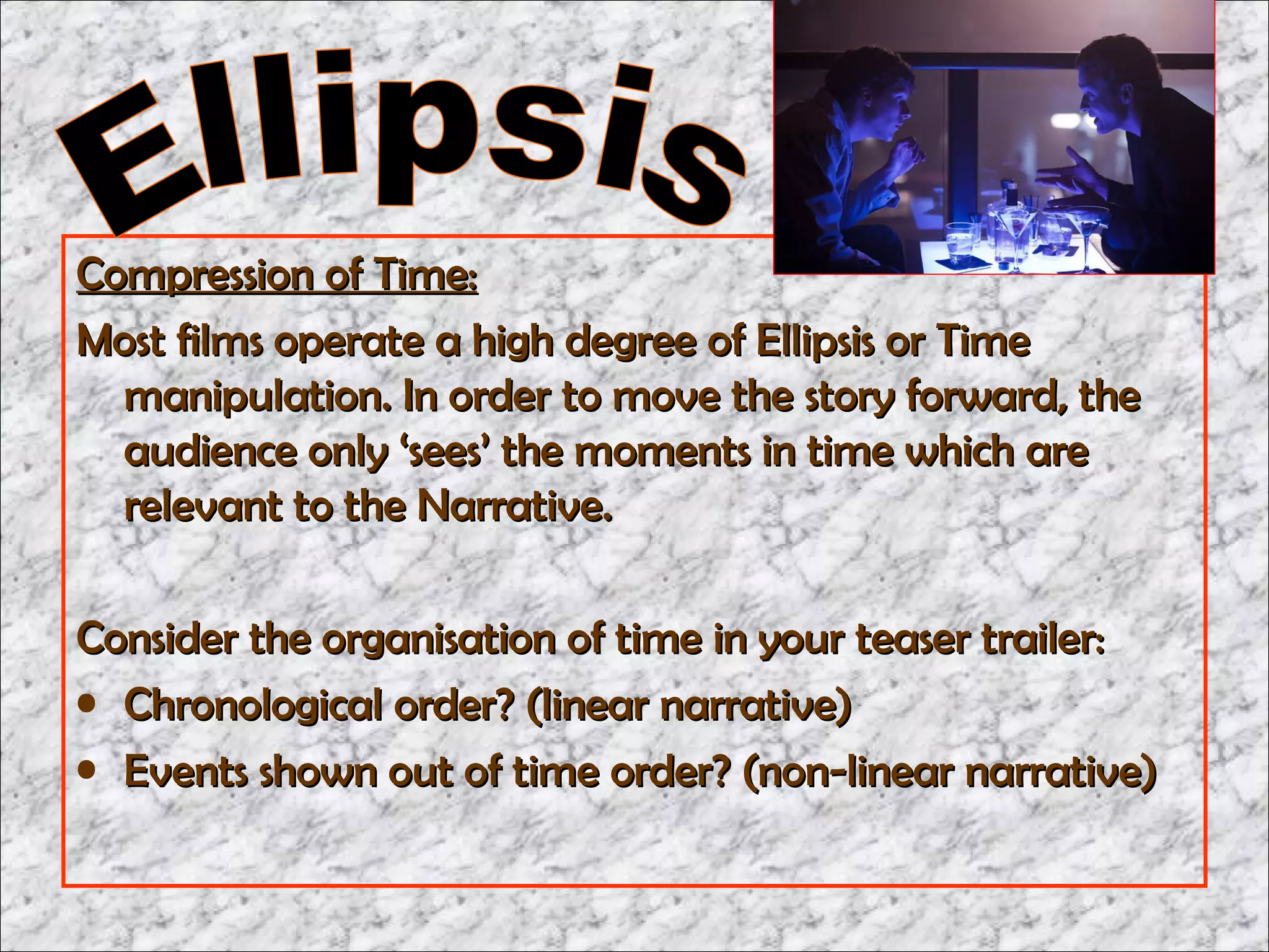 Compression of Time:
Most films operate a high degree of Ellipsis or Time
  manipulation. In order to move the story forward, the
  audience only ‘sees’ the moments in time which are
  relevant to the Narrative.

Consider the organisation of time in your teaser trailer:
• Chronological order? (linear narrative)
• Events shown out of time order? (non-linear narrative)
 