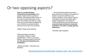 Or two opposing aspects?
There's a conflict between
interactivity and storytelling: Most
people imagine there's a spectrum
between conventional written stories on
one side and total interactivity on the
other. But I believe that what you really
have are two safe havens separated by
a pit of hell that can absorb endless
amounts of time, skill, and resources.
-Walter Freitag, game designer.
... the fundamental qualities that make a
good game have remained unchanged and
elusive. Consumers still flock to buy
original, addictive, and fun games, leaving
many flashy products with million-dollar
budgets languishing in the $9.99 bin.
These costly failures demonstrate that the
consumer does not desire a cinematic
experience, but rather a quality gaming
experience.
-Sid Meier, game designer.
“Where gameplay is all about
interactivity, narrative is about
predestination. There is a pervasive
feeling in the game design community
that narrative and interactivity are
antithetical.”
- Mateas and Stern, “Interaction and
Narrative”
http://www.jesperjuul.net/text/clash_between_game_and_narrative.html
 