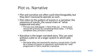 Plot vs. Narrative
• Plot and narrative are often used interchangeably, but
they don't necessarily operate as such.
• Plot refers to the pattern of events in a narrative; the
sequence of events: the causal chain of “what
happened and why.”
• Princess was kidnapped.-> Hero finds out. -> Hero must
rescue the princess by completing these tasks. -> If hero
completes task, princess is saved.
• Narrative is the larger narrated story. This can exist
without a plot or as a larger system in which plot
exists.
• Narrative does not necessarily require a causal chain. Could
be a history of events or sequence, technically the level
progression in Tetris could be a narrative.
http://www.slideserve.com/julius/games-and-narrative source
 