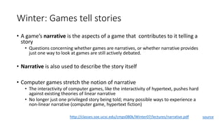 Winter: Games tell stories
• A game’s narrative is the aspects of a game that contributes to it telling a
story
• Questions concerning whether games are narratives, or whether narrative provides
just one way to look at games are still actively debated.
• Narrative is also used to describe the story itself
• Computer games stretch the notion of narrative
• The interactivity of computer games, like the interactivity of hypertext, pushes hard
against existing theories of linear narrative
• No longer just one privileged story being told; many possible ways to experience a
non-linear narrative (computer game, hypertext fiction)
http://classes.soe.ucsc.edu/cmps080k/Winter07/lectures/narrative.pdf source
 