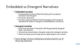 Embedded vs Emergent Narratives
• Embedded narrative
• Pre-generated narrative content that exists prior to a player’s
interaction with the game
• Cut scenes, back story
• Are often used to provide the fictional background for the game,
motivation for actions in the game, and development of story arc
• Emergent narrative
• Arises from the player’s interaction with the gameworld, designed
levels, rule structure
• Moment-by-moment play in the game creates this emergent narrative
• Varies from play session to play session, depending on user’s actions
• Game design involves employing and balancing the use of
these two elements
source
 