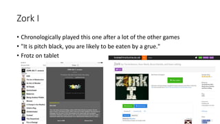 Zork I
• Chronologically played this one after a lot of the other games
• "It is pitch black, you are likely to be eaten by a grue."
• Frotz on tablet
 