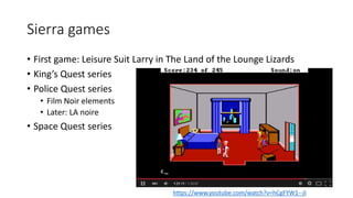 Sierra games
• First game: Leisure Suit Larry in The Land of the Lounge Lizards
• King’s Quest series
• Police Quest series
• Film Noir elements
• Later: LA noire
• Space Quest series
https://www.youtube.com/watch?v=hCgFYW1--JI
 