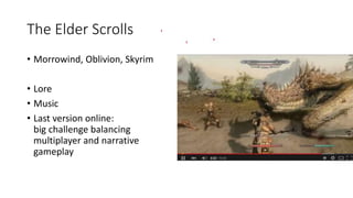 The Elder Scrolls
• Morrowind, Oblivion, Skyrim
• Lore
• Music
• Last version online:
big challenge balancing
multiplayer and narrative
gameplay
 