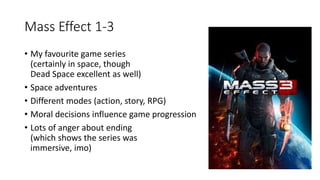 Mass Effect 1-3
• My favourite game series
(certainly in space, though
Dead Space excellent as well)
• Space adventures
• Different modes (action, story, RPG)
• Moral decisions influence game progression
• Lots of anger about ending
(which shows the series was
immersive, imo)
 