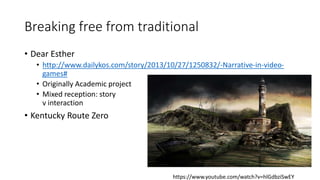 Breaking free from traditional
• Dear Esther
• http://www.dailykos.com/story/2013/10/27/1250832/-Narrative-in-video-
games#
• Originally Academic project
• Mixed reception: story
v interaction
• Kentucky Route Zero
https://www.youtube.com/watch?v=hlGdbziSwEY
 