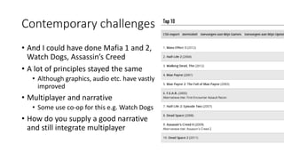 Contemporary challenges
• And I could have done Mafia 1 and 2,
Watch Dogs, Assassin’s Creed
• A lot of principles stayed the same
• Although graphics, audio etc. have vastly
improved
• Multiplayer and narrative
• Some use co-op for this e.g. Watch Dogs
• How do you supply a good narrative
and still integrate multiplayer
 