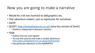 Now you are going to make a narrative
• Would be a bit too involved to add graphics etc.
• Text adventure makers: just as expressive for narratives
• Adrift
• QUEST: http://textadventures.co.uk/ (also has version of Zork!)
• Platform independent (browser version)
• TASK
• Explore the site and register
• Try out the tutorial and make a simple adventure
http://docs.textadventures.co.uk/quest/tutorial/
• Pay particular attention to the NARRATIVE
 