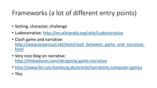 Frameworks (a lot of different entry points)
• Setting, character, challenge
• Ludonarrative: http://en.wikipedia.org/wiki/Ludonarrative
• Clash game and narrative:
http://www.jesperjuul.net/text/clash_between_game_and_narrative.
html
• Very nice blog on narrative:
http://hitboxteam.com/designing-game-narrative
• http://www.lhn.uni-hamburg.de/article/narrativity-computer-games
• This
 