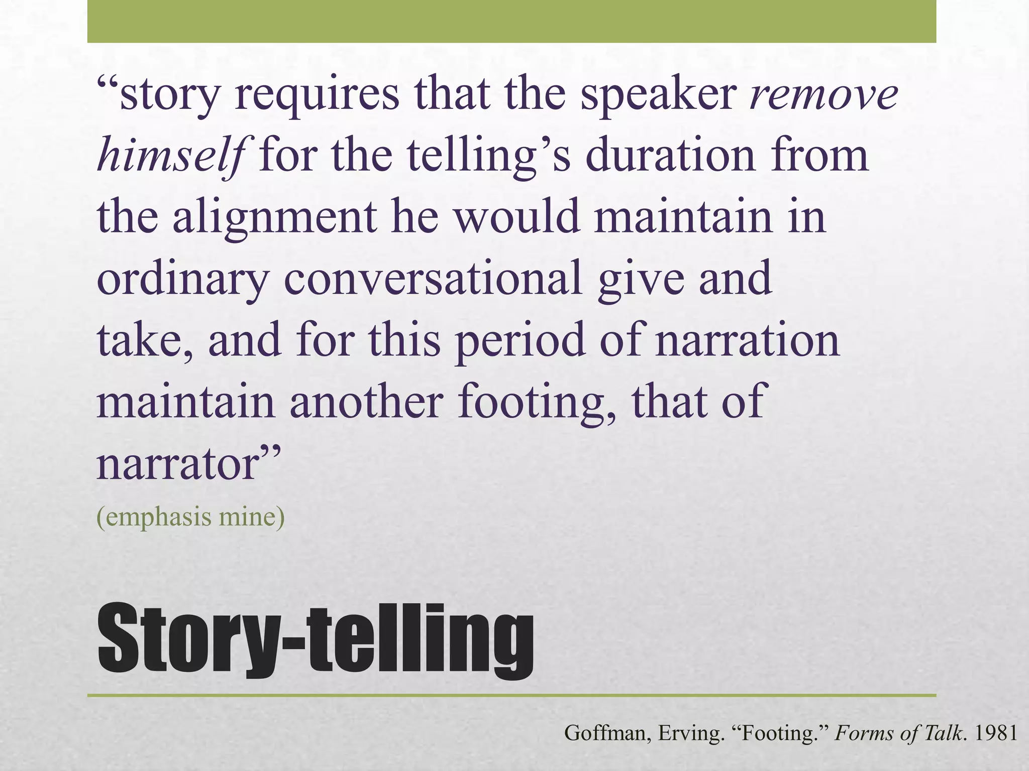 “story requires that the speaker remove
himself for the telling’s duration from
the alignment he would maintain in
ordinary conversational give and
take, and for this period of narration
maintain another footing, that of
narrator”
(emphasis mine)

Story-telling
Goffman, Erving. “Footing.” Forms of Talk. 1981

 