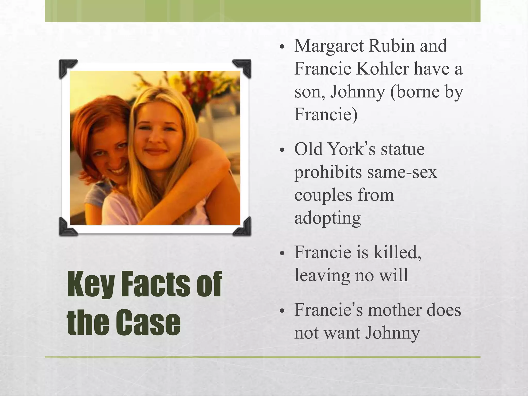 •

•

Old York’s statue
prohibits same-sex
couples from
adopting

•

Key Facts of
the Case

Margaret Rubin and
Francie Kohler have a
son, Johnny (borne by
Francie)

Francie is killed,
leaving no will

•

Francie’s mother does
not want Johnny

 