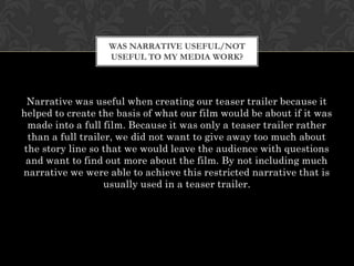 WAS NARRATIVE USEFUL/NOT
                   USEFUL TO MY MEDIA WORK?




 Narrative was useful when creating our teaser trailer because it
helped to create the basis of what our film would be about if it was
 made into a full film. Because it was only a teaser trailer rather
 than a full trailer, we did not want to give away too much about
the story line so that we would leave the audience with questions
 and want to find out more about the film. By not including much
narrative we were able to achieve this restricted narrative that is
                   usually used in a teaser trailer.
 