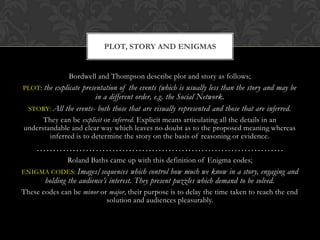 PLOT, STORY AND ENIGMAS


                Bordwell and Thompson describe plot and story as follows;
PLOT: the explicate presentation of the events (which is usually less than the story and may be
                         in a different order, e.g. the Social Network.
  STORY: All the events- both those that are visually represented and those that are inferred.
      They can be explicit or inferred. Explicit means articulating all the details in an
understandable and clear way which leaves no doubt as to the proposed meaning whereas
        inferred is to determine the story on the basis of reasoning or evidence.
    …………………………………………………………………
               Roland Baths came up with this definition of Enigma codes;
ENIGMA CODES: Images/sequences         which control how much we know in a story, engaging and
        holding the audience’s interest. They present puzzles which demand to be solved.
These codes can be minor or major, their purpose is to delay the time taken to reach the end
                           solution and audiences pleasurably.
 