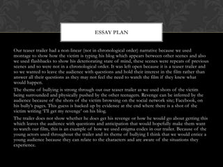 ESSAY PLAN


Our teaser trailer had a non-linear (not in chronological order) narrative because we used
montage to show how the victim is typing his blog which appears between other scenes and also
we used flashbacks to show his deteriorating state of mind, these scenes were repeats of previous
scenes and so were not in a chronological order. It was left open because it is a teaser trailer and
so we wanted to leave the audience with questions and hold their interest in the film rather than
answer all their questions as they may not feel the need to watch the film if they knew what
would happen.
The theme of bullying is strong through out our teaser trailer as we used shots of the victim
being surrounded and physically pushed by the other teenagers. Revenge can be inferred by the
audience because of the shots of the victim browsing on the social network site; Facebook, on
his bully’s pages. This guess is backed up by evidence at the end where there is a shot of the
victim writing ‘I’ll get my revenge’ on his blog.
The trailer does not show whether he does get his revenge or how he would go about getting this
which leaves the audience with questions and anticipation that would hopefully make them want
to watch our film, this is an example of how we used enigma codes in our trailer. Because of the
young actors used throughout the trailer and its theme of bullying I think that we would entice a
young audience because they can relate to the characters and are aware of the situations they
experience.
 