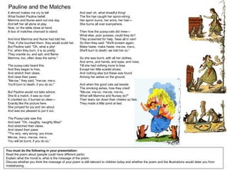 Pauline and the Matches
You must do the following in your presentation:
Read the poem aloud (people could have different parts)
Explain what the moral is, what is the message of the poem.
Discuss whether you think the message of your poem is still relevant to children today and whether the poem and the illustrations would deter you from
misbehaving.
It almost makes me cry to tell
What foolish Pauline befell.
Mamma and Nurse went out one day
And left her all alone at play.
Now, on the table close at hand,
A box of matches chanced to stand;
And kind Mamma and Nurse had told her,
That, if she touched them, they would scold her.
But Pauline said: "Oh, what a pity!
For, when they burn, it is so pretty;
They crackle so, and spit, and flame:
Mamma, too, often does the same."
The pussy-cats heard this,
And they began to hiss,
And stretch their claws,
And raise their paws;
"Me-ow," they said, "me-ow, me-o,
You'll burn to death, if you do so."
But Pauline would not take advice:
She lit a match, it was so nice!
It crackled so, it burned so clear—
Exactly like the picture here.
She jumped for joy and ran about
And was too pleased to put it out.
The Pussy-cats saw this
And said: "Oh, naughty, naughty Miss!”
And stretched their claws,
And raised their paws:
"'Tis very, very wrong, you know,
Me-ow, me-o, me-ow, me-o,
You will be burnt, if you do so.”
And see! oh, what dreadful thing!
The fire has caught her apron-string;
Her apron burns, her arms, her hair—
She burns all over everywhere.
Then how the pussy-cats did mew—
What else, poor pussies, could they do?
They screamed for help, 'twas all in vain!
So then they said: "We'll scream again;
Make haste, make haste, me-ow, me-o,
She'll burn to death; we told her so.”
So she was burnt, with all her clothes,
And arms, and hands, and eyes, and nose;
Till she had nothing more to lose
Except her little scarlet shoes;
And nothing else but these was found
Among her ashes on the ground.
And when the good cats sat beside
The smoking ashes, how they cried!
"Me-ow, me-oo, me-ow, me-oo,
What will Mamma and Nursey do?”
Their tears ran down their cheeks so fast,
They made a little pond at last.
 