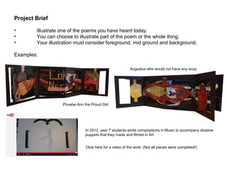 Click here for a video of the work. (Not all pieces were completed!)
Project Brief
• Illustrate one of the poems you have heard today.
• You can choose to illustrate part of the poem or the whole thing.
• Your illustration must consider foreground, mid ground and background.
Examples:
Phoebe Ann the Proud Girl
Augustus who would not have any soup
In 2012, year 7 students wrote compositions in Music to accompany shadow
puppets that they made and filmed in Art.
 