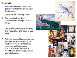 Homework
Visual References have to be
gathered to help you create your
illustrations.
Complete the following tasks:
1. One drawing from direct
observation of an object in your
story;
2. One drawing from visual memory
and imagination of a place in your
story;
3. Collect a range of images that you
will need for reference for your
illustrations for the characters,
costumes and background
scenery. Present these as a
mood board across two pages in
your sketchbook.
 