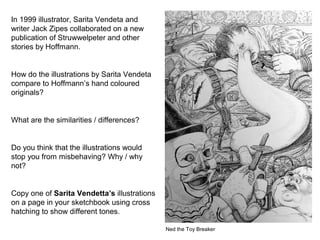 In 1999 illustrator, Sarita Vendeta and
writer Jack Zipes collaborated on a new
publication of Struwwelpeter and other
stories by Hoffmann.
How do the illustrations by Sarita Vendeta
compare to Hoffmann’s hand coloured
originals?
What are the similarities / differences?
Do you think that the illustrations would
stop you from misbehaving? Why / why
not?
Copy one of Sarita Vendetta’s illustrations
on a page in your sketchbook using cross
hatching to show different tones.
Ned the Toy Breaker
 