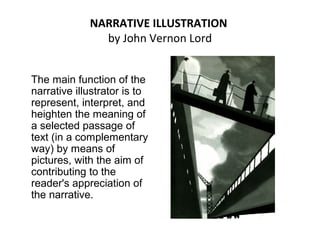 NARRATIVE ILLUSTRATION
by John Vernon Lord
The main function of the
narrative illustrator is to
represent, interpret, and
heighten the meaning of
a selected passage of
text (in a complementary
way) by means of
pictures, with the aim of
contributing to the
reader's appreciation of
the narrative.
 