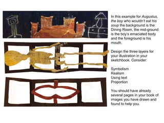 In this example for Augustus,
the boy who wouldn’t eat his
soup the background is the
Dining Room, the mid-ground
is the boy’s emaciated body
and the foreground is his
mouth.
Design the three layers for
your illustration in your
sketchbook. Consider:
Symbolism
Realism
Using text
Proportion
You should have already
several pages in your book of
images you have drawn and
found to help you.
 