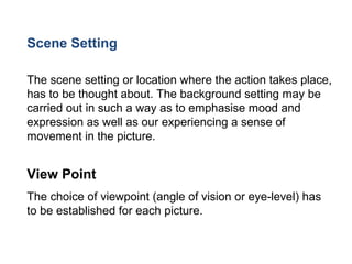 Scene Setting
The scene setting or location where the action takes place,
has to be thought about. The background setting may be
carried out in such a way as to emphasise mood and
expression as well as our experiencing a sense of
movement in the picture.
View Point
The choice of viewpoint (angle of vision or eye-level) has
to be established for each picture.
 