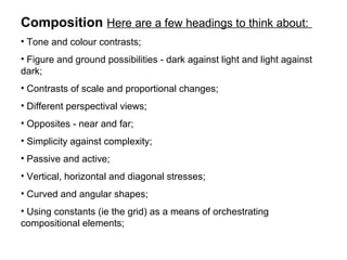 Composition Here are a few headings to think about:
• Tone and colour contrasts;
• Figure and ground possibilities - dark against light and light against
dark;
• Contrasts of scale and proportional changes;
• Different perspectival views;
• Opposites - near and far;
• Simplicity against complexity;
• Passive and active;
• Vertical, horizontal and diagonal stresses;
• Curved and angular shapes;
• Using constants (ie the grid) as a means of orchestrating
compositional elements;
 