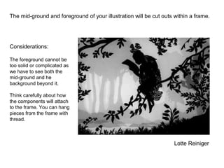 Lotte Reiniger
The mid-ground and foreground of your illustration will be cut outs within a frame.
Considerations:
The foreground cannot be
too solid or complicated as
we have to see both the
mid-ground and he
background beyond it.
Think carefully about how
the components will attach
to the frame. You can hang
pieces from the frame with
thread.
 