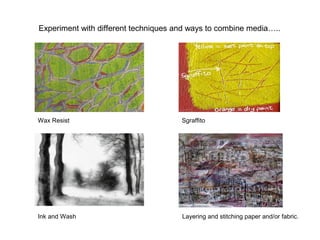 Experiment with different techniques and ways to combine media…..
Wax Resist Sgraffito
Ink and Wash Layering and stitching paper and/or fabric.
 