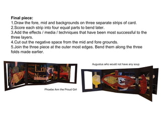 Final piece:
1.Draw the fore, mid and backgrounds on three separate strips of card.
2.Score each strip into four equal parts to bend later.
3.Add the effects / media / techniques that have been most successful to the
three layers.
4.Cut out the negative space from the mid and fore grounds.
5.Join the three piece at the outer most edges. Bend them along the three
folds made earlier.
Phoebe Ann the Proud Girl
Augustus who would not have any soup
 