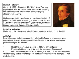 Heinrich Hoffmann
(June 13, 1809 - September 20, 1894) was a German
psychiatrist, who also wrote some short works including
Der Struwwelpeter, an illustrated book portraying
children misbehaving.
Hoffmann wrote Struwwelpeter in reaction to the lack of
good children's books. Intending to buy a picture book as
a Christmas present for his three-year-old son, Hoffmann
instead wrote and illustrated his own book.
Learning objective:
Understand the context and intentions of the poems by Heinrich Hoffmann
Activity:
In small groups look at one poem by Heinrich Hoffmann and accompanying
illustrations. Prepare a short presentation for later in the lesson. During the
presentation you will have to:
• Read the poem aloud (people could have different parts)
• Explain what the moral is. What is the message of the poem?
• Discuss whether you think the message of your poem is still relevant to
children today and whether the poem and the illustrations would deter you from
misbehaving.
 