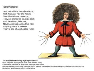 Struwwelpeter
Just look at him! there he stands,
With his nasty hair and hands.
See! his nails are never cut;
They are grimed as black as soot;
And the sloven, I declare,
Never once has combed his hair;
Anything to me is sweeter
Than to see Shock-headed Peter.
You must do the following in your presentation:
Read the poem aloud (people could have different parts)
Explain what the moral is, what is the message of the poem.
Discuss whether you think the message of your poem is still relevant to children today and whether the poem and the
illustrations would deter you from misbehaving.
 
