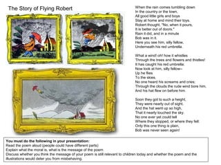 The Story of Flying Robert
You must do the following in your presentation:
Read the poem aloud (people could have different parts)
Explain what the moral is, what is the message of the poem.
Discuss whether you think the message of your poem is still relevant to children today and whether the poem and the
illustrations would deter you from misbehaving.
When the rain comes tumbling down
In the country or the town,
All good little girls and boys
Stay at home and mind their toys.
Robert thought, "No, when it pours,
It is better out of doors."
Rain it did, and in a minute
Bob was in it.
Here you see him, silly fellow,
Underneath his red umbrella.
What a wind! oh! how it whistles
Through the trees and flowers and thistles!
It has caught his red umbrella:
Now look at him, silly fellow--
Up he flies
To the skies.
No one heard his screams and cries;
Through the clouds the rude wind bore him,
And his hat flew on before him.
Soon they got to such a height,
They were nearly out of sight.
And the hat went up so high,
That it nearly touched the sky.
No one ever yet could tell
Where they stopped, or where they fell:
Only this one thing is plain,
Bob was never seen again!
 