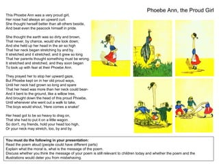 Phoebe Ann, the Proud Girl
You must do the following in your presentation:
Read the poem aloud (people could have different parts)
Explain what the moral is, what is the message of the poem.
Discuss whether you think the message of your poem is still relevant to children today and whether the poem and the
illustrations would deter you from misbehaving.
This Phoebe Ann was a very proud girl,
Her nose had always an upward curl.
She thought herself better than all others beside,
And beat even the peacock himself in pride.
She thought the earth was so dirty and brown,
That never, by chance, would she look down;
And she held up her head in the air so high
That her neck began stretching by and by.
It stretched and it stretched; and it grew so long
That her parents thought something must be wrong.
It stretched and stretched, and they soon began
To look up with fear at their Phoebe Ann.
They prayed her to stop her upward gaze,
But Phoebe kept on in her old proud ways,
Until her neck had grown so long and spare
That her head was more than her neck could bear-
And it bent to the ground, like a willow tree,
And brought down the head of this proud Phoebe,
Until whenever she went out a walk to take,
The boys would shout, 'Here comes a snake!’
Her head got to be so heavy to drag on,
That she had to put it on a little wagon.
So don't, my friends, hold your head too high,
Or your neck may stretch, too, by and by.
 