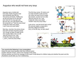 Augustus who would not have any soup
You must do the following in your presentation:
Read the poem aloud (people could have different parts)
Explain what the moral is, what is the message of the poem.
Discuss whether you think the message of your poem is still relevant to children today and whether the poem and the
illustrations would deter you from misbehaving.
Augustus was a chubby lad;
Fat ruddy cheeks Augustus had:
And everybody saw with joy
The plump and hearty, healthy boy.
He ate and drank as he was told,
And never let his soup get cold.
But one day, one cold winter's day,
He screamed out "Take the soup away!
O take the nasty soup away!
I won't have any soup today."
Next day, now look, the picture shows
How lank and lean Augustus grows!
Yet, though he feels so weak and ill,
The naughty fellow cries out still
"Not any soup for me, I say:
O take the nasty soup away!
I _won't_ have any soup today."
The third day comes: Oh what a sin!
To make himself so pale and thin.
Yet, when the soup is put on table,
He screams, as loud as he is able,
"Not any soup for me, I say:
O take the nasty soup away!
I WON'T have any soup today."
Look at him, now the fourth day's come!
He scarcely weighs a sugar-plum;
He's like a little bit of thread,
And, on the fifth day, he was--dead!
 
