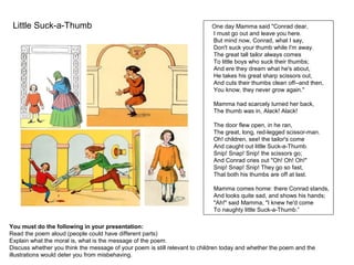 Little Suck-a-Thumb
You must do the following in your presentation:
Read the poem aloud (people could have different parts)
Explain what the moral is, what is the message of the poem.
Discuss whether you think the message of your poem is still relevant to children today and whether the poem and the
illustrations would deter you from misbehaving.
One day Mamma said "Conrad dear,
I must go out and leave you here.
But mind now, Conrad, what I say,
Don't suck your thumb while I'm away.
The great tall tailor always comes
To little boys who suck their thumbs;
And ere they dream what he's about,
He takes his great sharp scissors out,
And cuts their thumbs clean off--and then,
You know, they never grow again."
Mamma had scarcely turned her back,
The thumb was in, Alack! Alack!
The door flew open, in he ran,
The great, long, red-legged scissor-man.
Oh! children, see! the tailor's come
And caught out little Suck-a-Thumb.
Snip! Snap! Snip! the scissors go;
And Conrad cries out "Oh! Oh! Oh!"
Snip! Snap! Snip! They go so fast,
That both his thumbs are off at last.
Mamma comes home: there Conrad stands,
And looks quite sad, and shows his hands;
"Ah!" said Mamma, "I knew he'd come
To naughty little Suck-a-Thumb.”
 