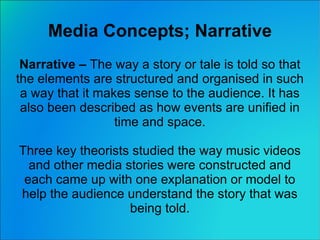 Media Concepts; Narrative Narrative –  The way a story or tale is told so that the elements are structured and  organised  in such a way that it makes sense to the audience. It has also been described as how events are unified in time and space. Three key theorists studied the way music videos and other media stories were constructed and each came up with one explanation or model to help the audience understand the story that was being told. 