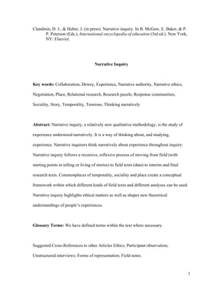 1
Clandinin, D. J., & Huber, J. (in press). Narrative inquiry. In B. McGaw, E. Baker, & P.
P. Peterson (Eds.), International encyclopedia of education (3rd ed.). New York,
NY: Elsevier.
Narrative Inquiry
Key words: Collaboration, Dewey, Experience, Narrative authority, Narrative ethics,
Negotiation, Place, Relational research, Research puzzle, Response communities,
Sociality, Story, Temporality, Tensions, Thinking narratively
Abstract: Narrative inquiry, a relatively new qualitative methodology, is the study of
experience understood narratively. It is a way of thinking about, and studying,
experience. Narrative inquirers think narratively about experience throughout inquiry.
Narrative inquiry follows a recursive, reflexive process of moving from field (with
starting points in telling or living of stories) to field texts (data) to interim and final
research texts. Commonplaces of temporality, sociality and place create a conceptual
framework within which different kinds of field texts and different analyses can be used.
Narrative inquiry highlights ethical matters as well as shapes new theoretical
understandings of people’s experiences.
Glossary Terms: We have defined terms within the text where necessary.
Suggested Cross-References to other Articles Ethics; Participant observation;
Unstructured interviews; Forms of representation; Field notes.
 