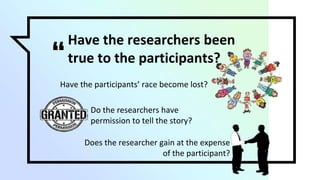 “
Have the researchers been
true to the participants?
Have the participants’ race become lost?
Do the researchers have
permission to tell the story?
Does the researcher gain at the expense
of the participant?
 