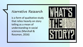 Narrative Research
is a form of qualitative study
that relies heavily on story
telling as a mean of
understanding in social
sciences (Marshall &
Rossman, 2016)
 