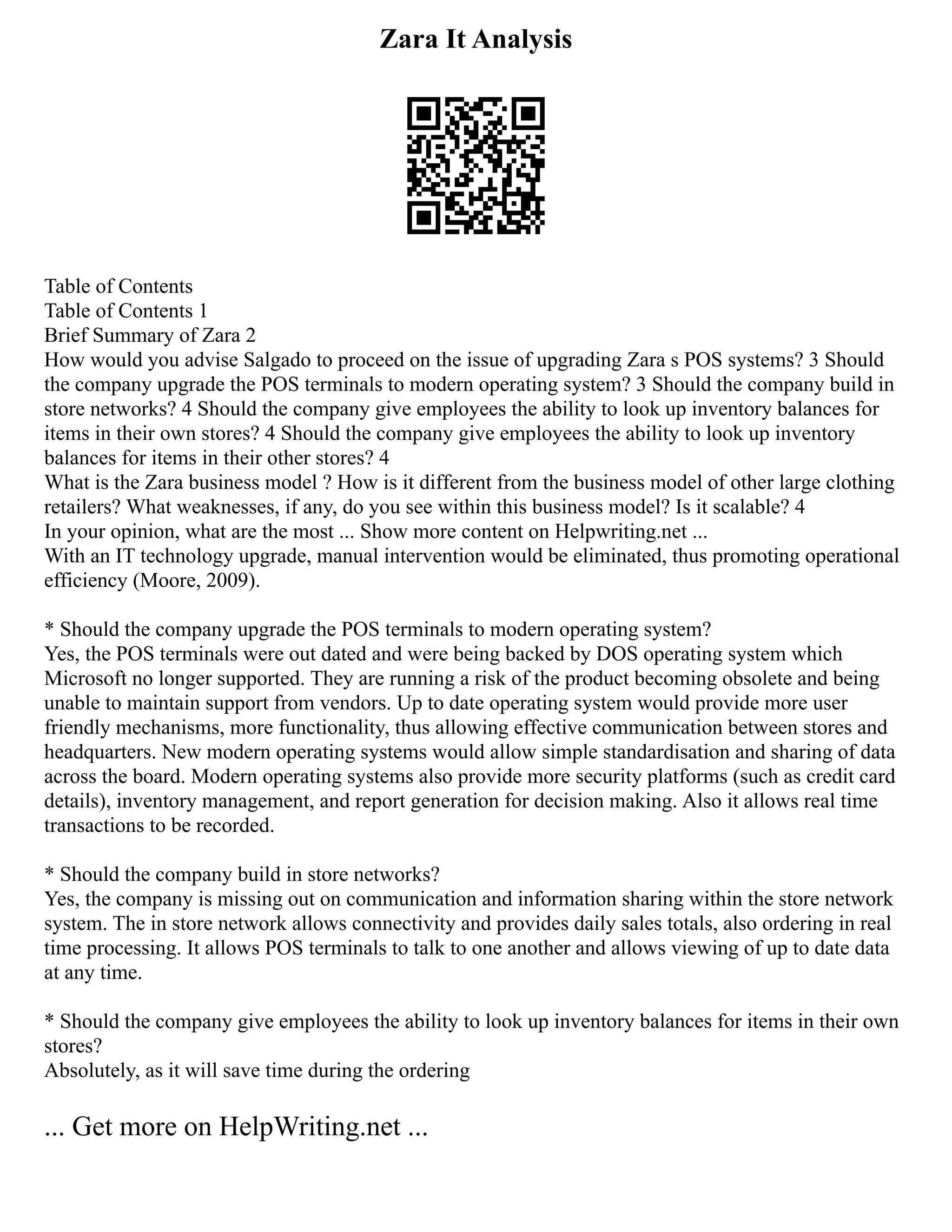 Zara It Analysis
Table of Contents
Table of Contents 1
Brief Summary of Zara 2
How would you advise Salgado to proceed on the issue of upgrading Zara s POS systems? 3 Should
the company upgrade the POS terminals to modern operating system? 3 Should the company build in
store networks? 4 Should the company give employees the ability to look up inventory balances for
items in their own stores? 4 Should the company give employees the ability to look up inventory
balances for items in their other stores? 4
What is the Zara business model ? How is it different from the business model of other large clothing
retailers? What weaknesses, if any, do you see within this business model? Is it scalable? 4
In your opinion, what are the most ... Show more content on Helpwriting.net ...
With an IT technology upgrade, manual intervention would be eliminated, thus promoting operational
efficiency (Moore, 2009).
* Should the company upgrade the POS terminals to modern operating system?
Yes, the POS terminals were out dated and were being backed by DOS operating system which
Microsoft no longer supported. They are running a risk of the product becoming obsolete and being
unable to maintain support from vendors. Up to date operating system would provide more user
friendly mechanisms, more functionality, thus allowing effective communication between stores and
headquarters. New modern operating systems would allow simple standardisation and sharing of data
across the board. Modern operating systems also provide more security platforms (such as credit card
details), inventory management, and report generation for decision making. Also it allows real time
transactions to be recorded.
* Should the company build in store networks?
Yes, the company is missing out on communication and information sharing within the store network
system. The in store network allows connectivity and provides daily sales totals, also ordering in real
time processing. It allows POS terminals to talk to one another and allows viewing of up to date data
at any time.
* Should the company give employees the ability to look up inventory balances for items in their own
stores?
Absolutely, as it will save time during the ordering
... Get more on HelpWriting.net ...
 